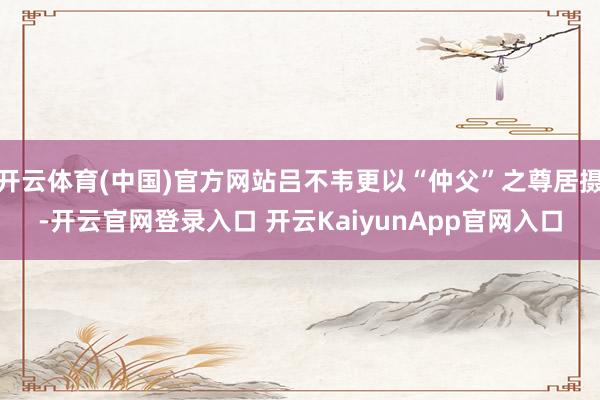 开云体育(中国)官方网站吕不韦更以“仲父”之尊居摄-开云官网登录入口 开云KaiyunApp官网入口