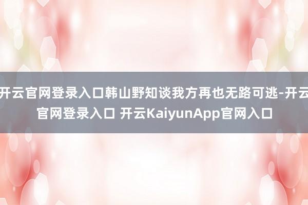 开云官网登录入口韩山野知谈我方再也无路可逃-开云官网登录入口 开云KaiyunApp官网入口