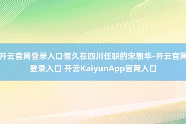 开云官网登录入口恒久在四川任职的宋朝华-开云官网登录入口 开云KaiyunApp官网入口