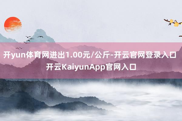 开yun体育网进出1.00元/公斤-开云官网登录入口 开云KaiyunApp官网入口