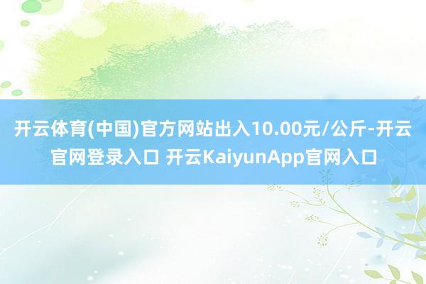 开云体育(中国)官方网站出入10.00元/公斤-开云官网登录入口 开云KaiyunApp官网入口