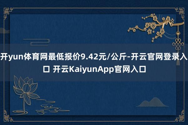 开yun体育网最低报价9.42元/公斤-开云官网登录入口 开云KaiyunApp官网入口