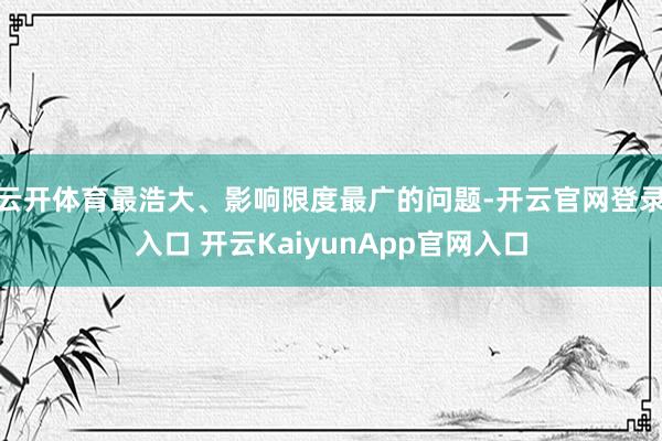 云开体育最浩大、影响限度最广的问题-开云官网登录入口 开云KaiyunApp官网入口