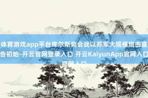 体育游戏app平台库尔斯克会战以苏军大规模炮击宣告初始-开云官网登录入口 开云KaiyunApp官网入口