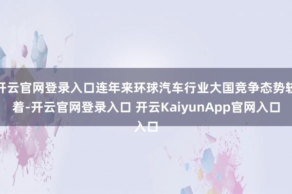 开云官网登录入口连年来环球汽车行业大国竞争态势较着-开云官网登录入口 开云KaiyunApp官网入口