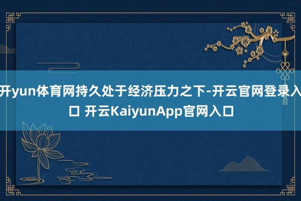 开yun体育网持久处于经济压力之下-开云官网登录入口 开云KaiyunApp官网入口