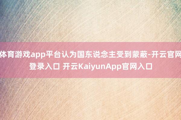 体育游戏app平台认为国东说念主受到蒙蔽-开云官网登录入口 开云KaiyunApp官网入口