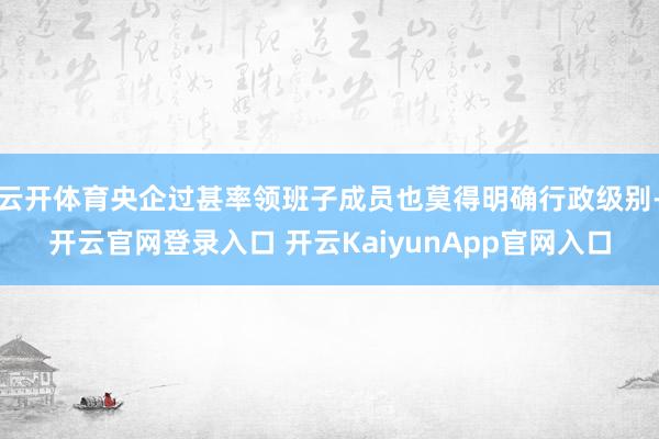 云开体育央企过甚率领班子成员也莫得明确行政级别-开云官网登录入口 开云KaiyunApp官网入口