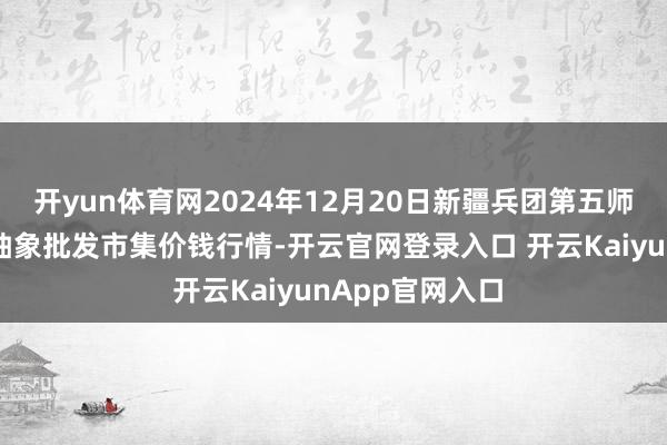 开yun体育网2024年12月20日新疆兵团第五师三和农副居品抽象批发市集价钱行情-开云官网登录入口 开云KaiyunApp官网入口