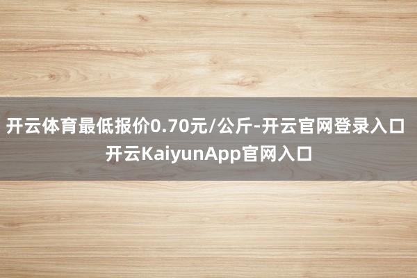 开云体育最低报价0.70元/公斤-开云官网登录入口 开云KaiyunApp官网入口