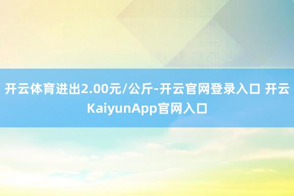 开云体育进出2.00元/公斤-开云官网登录入口 开云KaiyunApp官网入口