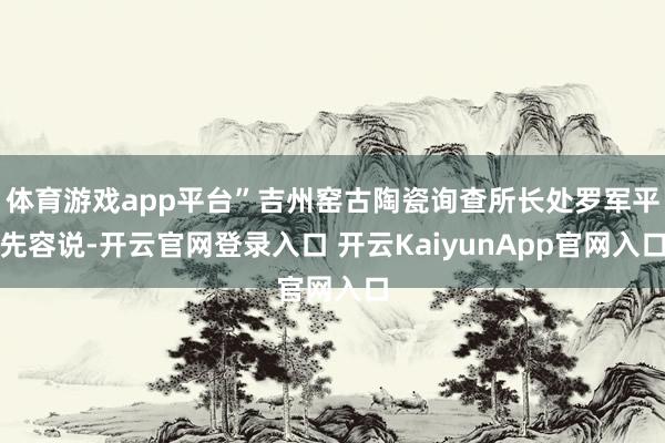 体育游戏app平台”吉州窑古陶瓷询查所长处罗军平先容说-开云官网登录入口 开云KaiyunApp官网入口