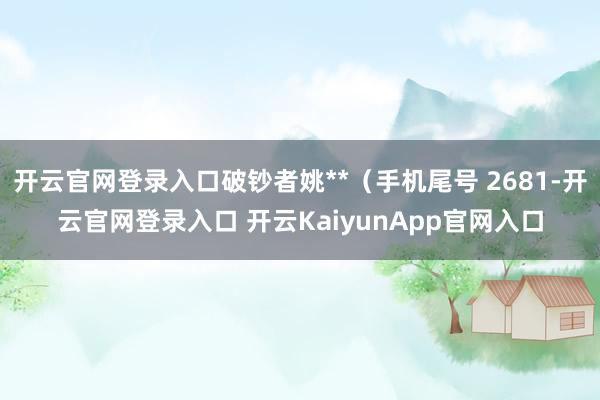 开云官网登录入口破钞者姚**（手机尾号 2681-开云官网登录入口 开云KaiyunApp官网入口