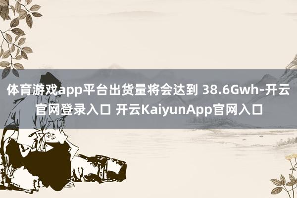 体育游戏app平台出货量将会达到 38.6Gwh-开云官网登录入口 开云KaiyunApp官网入口