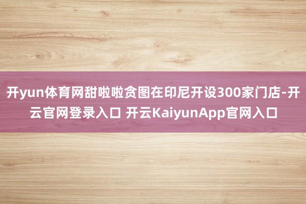 开yun体育网甜啦啦贪图在印尼开设300家门店-开云官网登录入口 开云KaiyunApp官网入口