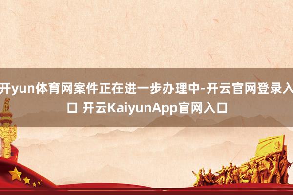 开yun体育网案件正在进一步办理中-开云官网登录入口 开云KaiyunApp官网入口