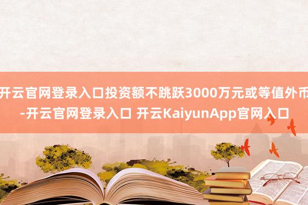 开云官网登录入口投资额不跳跃3000万元或等值外币-开云官网登录入口 开云KaiyunApp官网入口