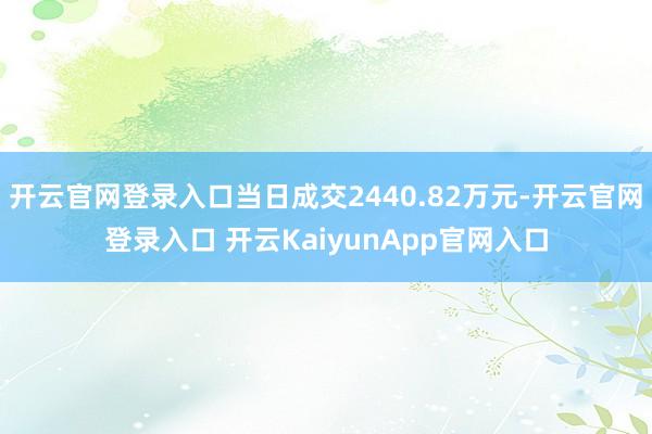 开云官网登录入口当日成交2440.82万元-开云官网登录入口 开云KaiyunApp官网入口