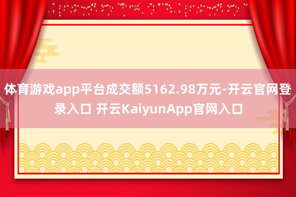 体育游戏app平台成交额5162.98万元-开云官网登录入口 开云KaiyunApp官网入口