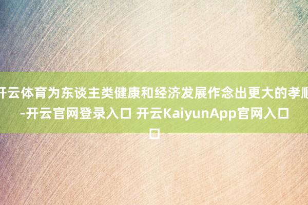 开云体育为东谈主类健康和经济发展作念出更大的孝顺-开云官网登录入口 开云KaiyunApp官网入口