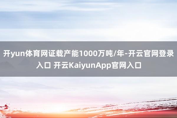 开yun体育网证载产能1000万吨/年-开云官网登录入口 开云KaiyunApp官网入口