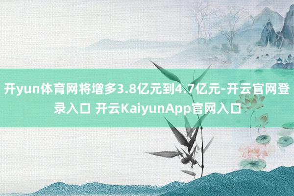 开yun体育网将增多3.8亿元到4.7亿元-开云官网登录入口 开云KaiyunApp官网入口