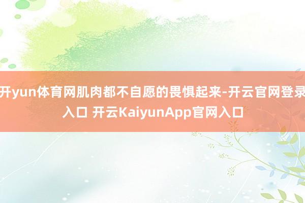 开yun体育网肌肉都不自愿的畏惧起来-开云官网登录入口 开云KaiyunApp官网入口