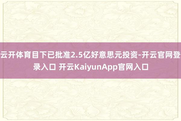 云开体育目下已批准2.5亿好意思元投资-开云官网登录入口 开云KaiyunApp官网入口