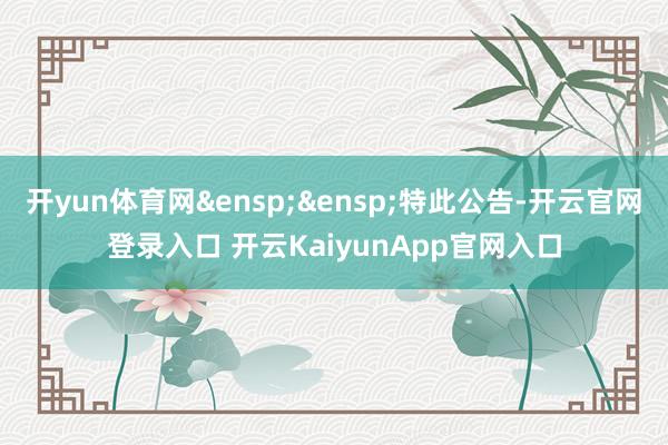 开yun体育网&ensp;&ensp;特此公告-开云官网登录入口 开云KaiyunApp官网入口