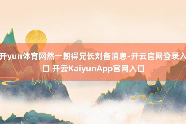 开yun体育网然一朝得兄长刘备消息-开云官网登录入口 开云KaiyunApp官网入口