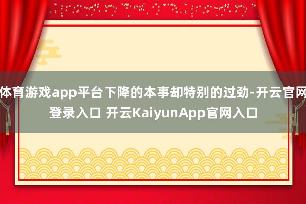 体育游戏app平台下降的本事却特别的过劲-开云官网登录入口 开云KaiyunApp官网入口