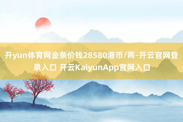 开yun体育网金条价钱28580港币/两-开云官网登录入口 开云KaiyunApp官网入口