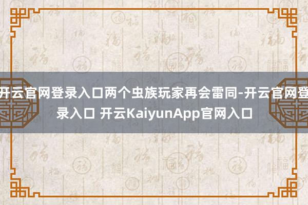 开云官网登录入口两个虫族玩家再会雷同-开云官网登录入口 开云KaiyunApp官网入口