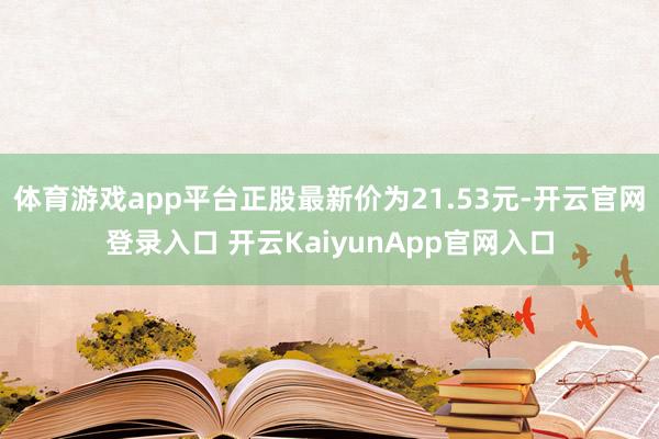 体育游戏app平台正股最新价为21.53元-开云官网登录入口 开云KaiyunApp官网入口