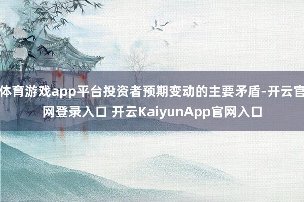 体育游戏app平台投资者预期变动的主要矛盾-开云官网登录入口 开云KaiyunApp官网入口