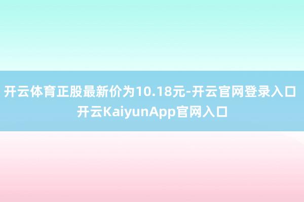 开云体育正股最新价为10.18元-开云官网登录入口 开云KaiyunApp官网入口