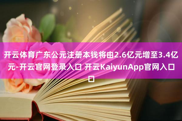 开云体育广东公元注册本钱将由2.6亿元增至3.4亿元-开云官网登录入口 开云KaiyunApp官网入口