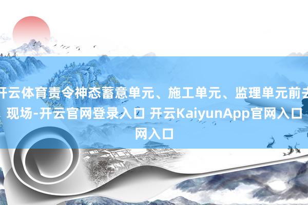 开云体育责令神态蓄意单元、施工单元、监理单元前去现场-开云官网登录入口 开云KaiyunApp官网入口