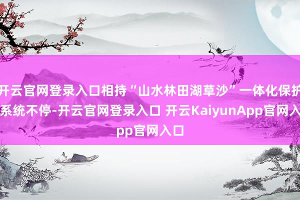 开云官网登录入口相持“山水林田湖草沙”一体化保护和系统不停-开云官网登录入口 开云KaiyunApp官网入口