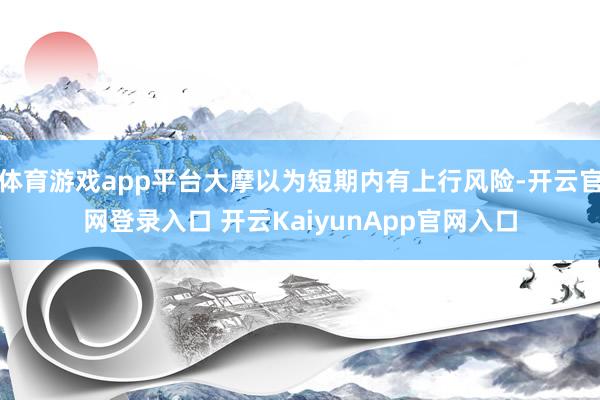 体育游戏app平台大摩以为短期内有上行风险-开云官网登录入口 开云KaiyunApp官网入口