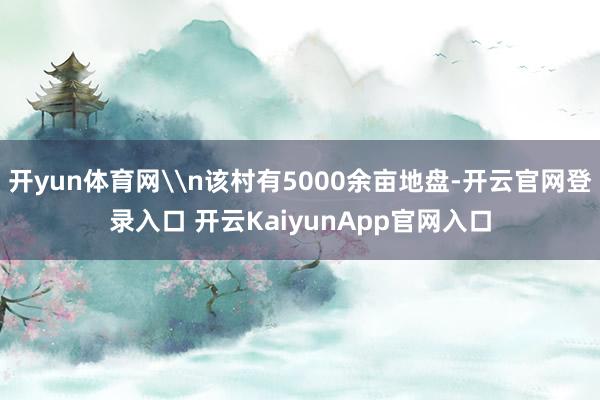 开yun体育网\n该村有5000余亩地盘-开云官网登录入口 开云KaiyunApp官网入口