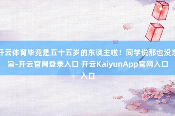 开云体育毕竟是五十五岁的东谈主啦！同学说那也没宗旨-开云官网登录入口 开云KaiyunApp官网入口
