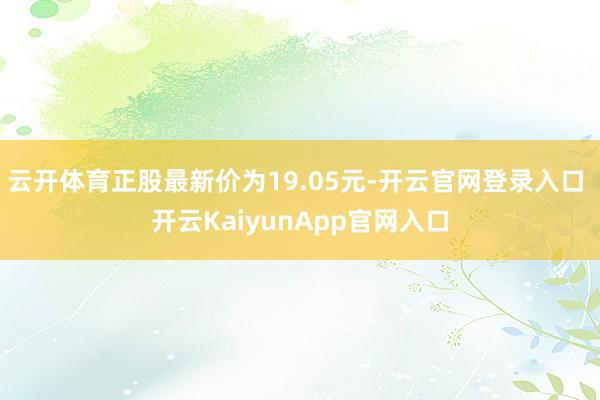 云开体育正股最新价为19.05元-开云官网登录入口 开云KaiyunApp官网入口