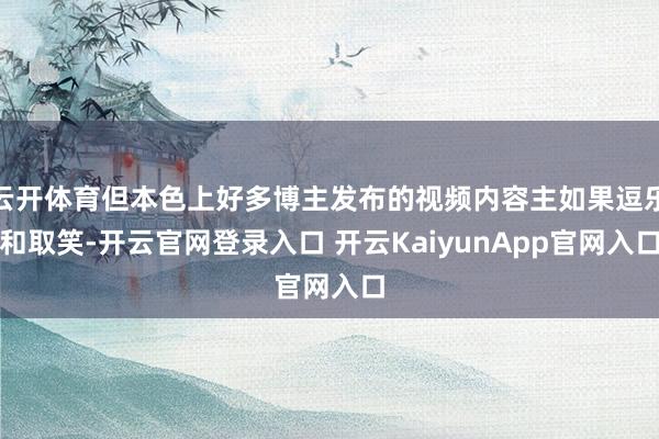 云开体育但本色上好多博主发布的视频内容主如果逗乐和取笑-开云官网登录入口 开云KaiyunApp官网入口