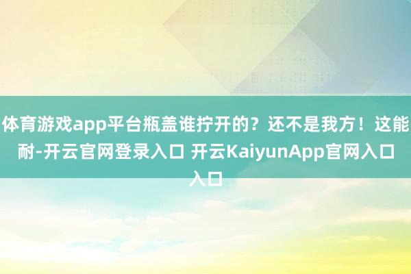 体育游戏app平台瓶盖谁拧开的？还不是我方！这能耐-开云官网登录入口 开云KaiyunApp官网入口