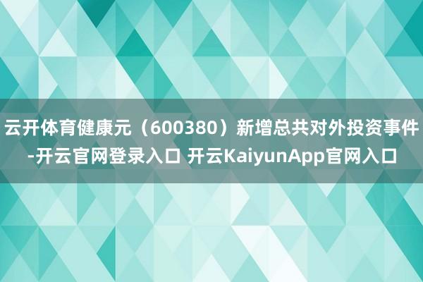 云开体育健康元（600380）新增总共对外投资事件-开云官网登录入口 开云KaiyunApp官网入口