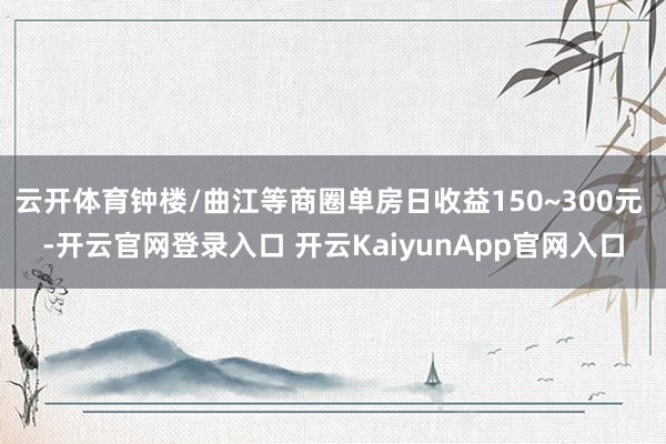 云开体育钟楼/曲江等商圈单房日收益150~300元 -开云官网登录入口 开云KaiyunApp官网入口