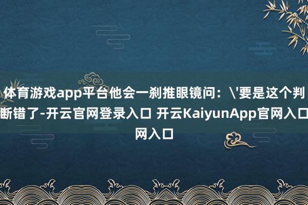 体育游戏app平台他会一刹推眼镜问：'要是这个判断错了-开云官网登录入口 开云KaiyunApp官网入口