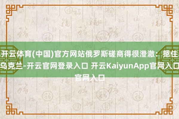 开云体育(中国)官方网站俄罗斯磋商得很澄澈:摁住乌克兰-开云官网登录入口 开云KaiyunApp官网入口