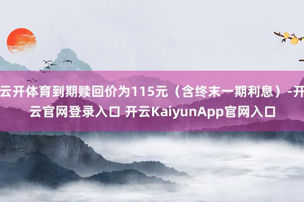 云开体育到期赎回价为115元（含终末一期利息）-开云官网登录入口 开云KaiyunApp官网入口